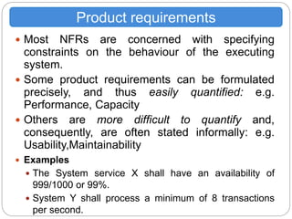  Most NFRs are concerned with specifying
constraints on the behaviour of the executing
system.
 Some product requirements can be formulated
precisely, and thus easily quantified: e.g.
Performance, Capacity
 Others are more difficult to quantify and,
consequently, are often stated informally: e.g.
Usability,Maintainability
 Examples
 The System service X shall have an availability of
999/1000 or 99%.
 System Y shall process a minimum of 8 transactions
per second.
Product requirements
 