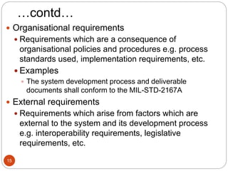 …contd…
 Organisational requirements
 Requirements which are a consequence of
organisational policies and procedures e.g. process
standards used, implementation requirements, etc.
 Examples
 The system development process and deliverable
documents shall conform to the MIL-STD-2167A
 External requirements
 Requirements which arise from factors which are
external to the system and its development process
e.g. interoperability requirements, legislative
requirements, etc.
15
 