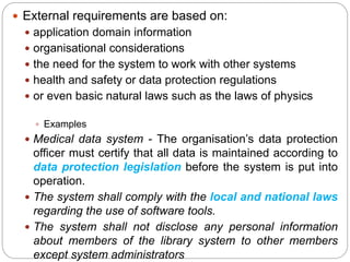  External requirements are based on:
 application domain information
 organisational considerations
 the need for the system to work with other systems
 health and safety or data protection regulations
 or even basic natural laws such as the laws of physics
 Examples
 Medical data system - The organisation’s data protection
officer must certify that all data is maintained according to
data protection legislation before the system is put into
operation.
 The system shall comply with the local and national laws
regarding the use of software tools.
 The system shall not disclose any personal information
about members of the library system to other members
except system administrators
 