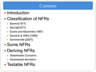  Introduction
 Classification of NFRs
 Boehm[1977]
 McCall[1977]
 Evans and Marciniak (1987)
 Deutsch & Willis [1988]
 Sommerville [2007]
 Some NFRs
 Deriving NFRs
 Stakeholder Concerns
 Goal-based derivation
 Testable NFRs
Contents
 