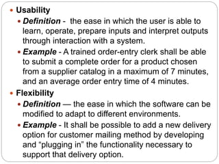  Usability
 Definition - the ease in which the user is able to
learn, operate, prepare inputs and interpret outputs
through interaction with a system.
 Example - A trained order-entry clerk shall be able
to submit a complete order for a product chosen
from a supplier catalog in a maximum of 7 minutes,
and an average order entry time of 4 minutes.
 Flexibility
 Definition — the ease in which the software can be
modified to adapt to different environments.
 Example - It shall be possible to add a new delivery
option for customer mailing method by developing
and “plugging in” the functionality necessary to
support that delivery option.
 