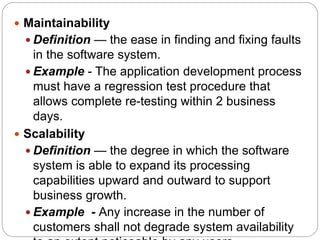 Maintainability
 Definition — the ease in finding and fixing faults
in the software system.
 Example - The application development process
must have a regression test procedure that
allows complete re-testing within 2 business
days.
 Scalability
 Definition — the degree in which the software
system is able to expand its processing
capabilities upward and outward to support
business growth.
 Example - Any increase in the number of
customers shall not degrade system availability
 