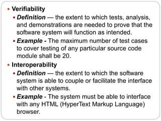  Verifiability
 Definition — the extent to which tests, analysis,
and demonstrations are needed to prove that the
software system will function as intended.
 Example - The maximum number of test cases
to cover testing of any particular source code
module shall be 20.
 Interoperability
 Definition — the extent to which the software
system is able to couple or facilitate the interface
with other systems.
 Example - The system must be able to interface
with any HTML (HyperText Markup Language)
browser.
 