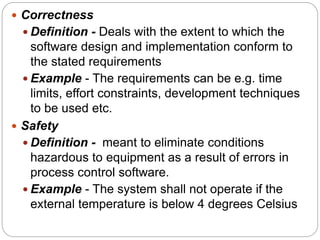  Correctness
 Definition - Deals with the extent to which the
software design and implementation conform to
the stated requirements
 Example - The requirements can be e.g. time
limits, effort constraints, development techniques
to be used etc.
 Safety
 Definition - meant to eliminate conditions
hazardous to equipment as a result of errors in
process control software.
 Example - The system shall not operate if the
external temperature is below 4 degrees Celsius
 