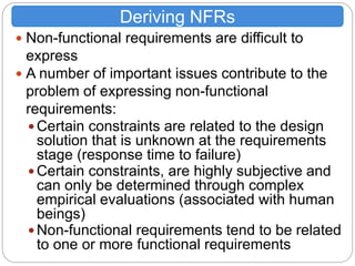  Non-functional requirements are difficult to
express
 A number of important issues contribute to the
problem of expressing non-functional
requirements:
 Certain constraints are related to the design
solution that is unknown at the requirements
stage (response time to failure)
 Certain constraints, are highly subjective and
can only be determined through complex
empirical evaluations (associated with human
beings)
 Non-functional requirements tend to be related
to one or more functional requirements
Deriving NFRs
 