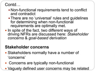 Contd…
 Non-functional requirements tend to conflict
and contradict
 There are no ‘universal’ rules and guidelines
for determining when non-functional
requirements are optimally met.
 In spite of the fact, two different ways of
driving NFRs are discussed here: Stakeholder
concerns & goal-based derivation
Stakeholder concerns
 Stakeholders normally have a number of
‘concerns’
 Concerns are typically non-functional
 Vaguely defined user concerns may be related
 