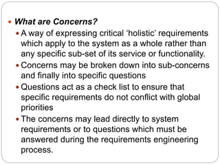  What are Concerns?
 A way of expressing critical ‘holistic’ requirements
which apply to the system as a whole rather than
any specific sub-set of its service or functionality.
 Concerns may be broken down into sub-concerns
and finally into specific questions
 Questions act as a check list to ensure that
specific requirements do not conflict with global
priorities
 The concerns may lead directly to system
requirements or to questions which must be
answered during the requirements engineering
process.
 