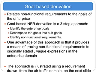  Relates non-functional requirements to the goals of
the enterprise
 Goal-based NFR derivation is a 3 step approach:
 Identify the enterprise goals
 Decompose the goals into sub-goals
 Identify non-functional requirements.
 One advantage of this approach is that it provides
a means of tracing non-functional requirements to
originally stated , vague expressions in the
enterprise domain
 The approach is illustrated using a requirement
drawn from the air traffic domain, on the next slide
Goal-based derivation
 