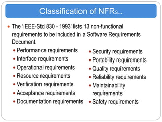  The ‘IEEE-Std 830 - 1993’ lists 13 non-functional
requirements to be included in a Software Requirements
Document.
 Performance requirements
 Interface requirements
 Operational requirements
 Resource requirements
 Verification requirements
 Acceptance requirements
 Documentation requirements
Classification of NFRS..
 Security requirements
 Portability requirements
 Quality requirements
 Reliability requirements
 Maintainability
requirements
 Safety requirements
 
