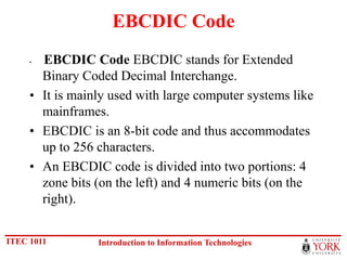 EBCDIC Code
     • EBCDIC Code EBCDIC stands for Extended
       Binary Coded Decimal Interchange.
     • It is mainly used with large computer systems like
       mainframes.
     • EBCDIC is an 8-bit code and thus accommodates
       up to 256 characters.
     • An EBCDIC code is divided into two portions: 4
       zone bits (on the left) and 4 numeric bits (on the
       right).


ITEC 1011        Introduction to Information Technologies
 