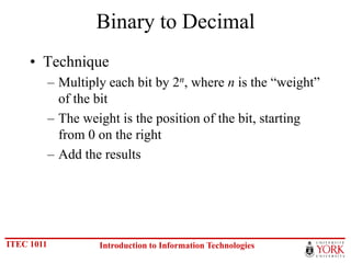 Binary to Decimal
     • Technique
            – Multiply each bit by 2n, where n is the “weight”
              of the bit
            – The weight is the position of the bit, starting
              from 0 on the right
            – Add the results




ITEC 1011            Introduction to Information Technologies
 