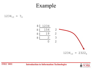 Example
  123410 = ?8


                          8    1234
                          8     154         2
                          8      19         2
                          8       2         3
                                  0         2


                                                    123410 = 23228


ITEC 1011       Introduction to Information Technologies
 