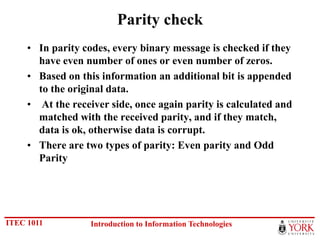 Parity check
     • In parity codes, every binary message is checked if they
       have even number of ones or even number of zeros.
     • Based on this information an additional bit is appended
       to the original data.
     • At the receiver side, once again parity is calculated and
       matched with the received parity, and if they match,
       data is ok, otherwise data is corrupt.
     • There are two types of parity: Even parity and Odd
       Parity




ITEC 1011          Introduction to Information Technologies
 