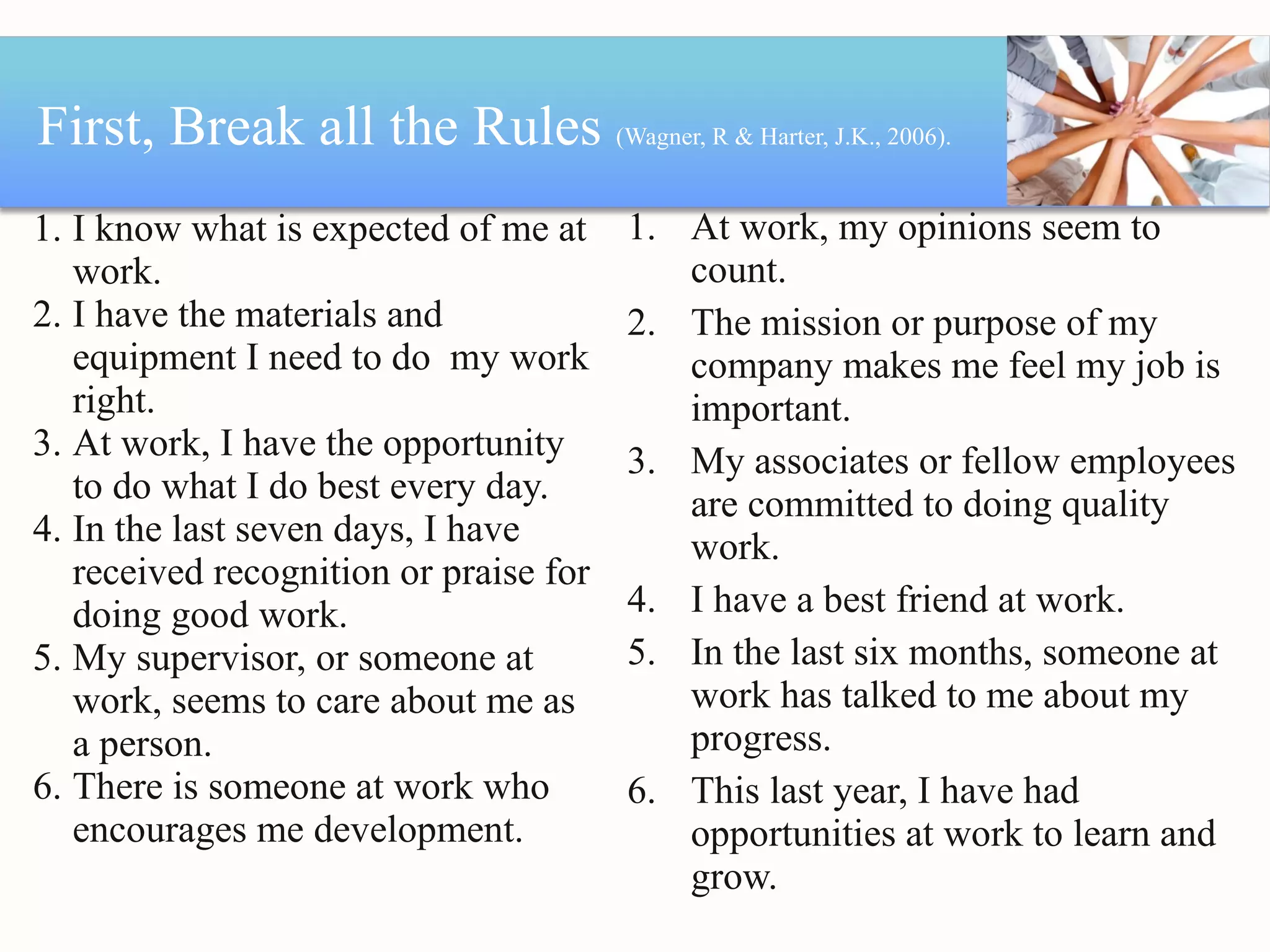 First, Break all the Rules  (Wagner, R & Harter, J.K., 2006).  I know what is expected of me at work. I have the materials and equipment I need to do  my work right. At work, I have the opportunity to do what I do best every day. In the last seven days, I have received recognition or praise for doing good work. My supervisor, or someone at work, seems to care about me as a person. There is someone at work who encourages me development. At work, my opinions seem to count. The mission or purpose of my company makes me feel my job is important. My associates or fellow employees are committed to doing quality work. I have a best friend at work. In the last six months, someone at work has talked to me about my progress. This last year, I have had opportunities at work to learn and grow. 