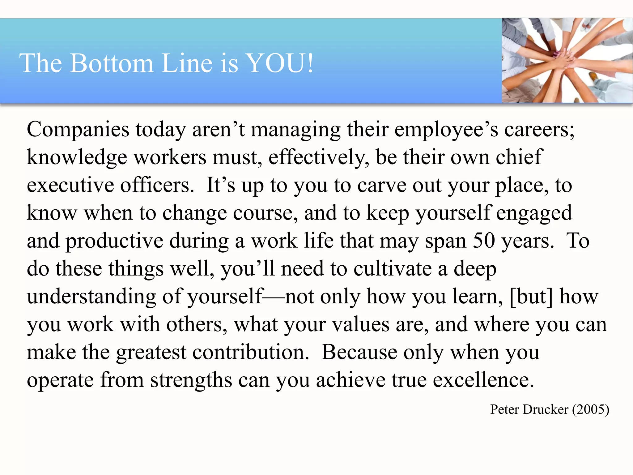 The Bottom Line is YOU! Companies today aren’t managing their employee’s careers; knowledge workers must, effectively, be their own chief executive officers.  It’s up to you to carve out your place, to know when to change course, and to keep yourself engaged and productive during a work life that may span 50 years.  To do these things well, you’ll need to cultivate a deep understanding of yourself—not only how you learn, [but] how you work with others, what your values are, and where you can make the greatest contribution.  Because only when you operate from strengths can you achieve true excellence. Peter Drucker (2005) 
