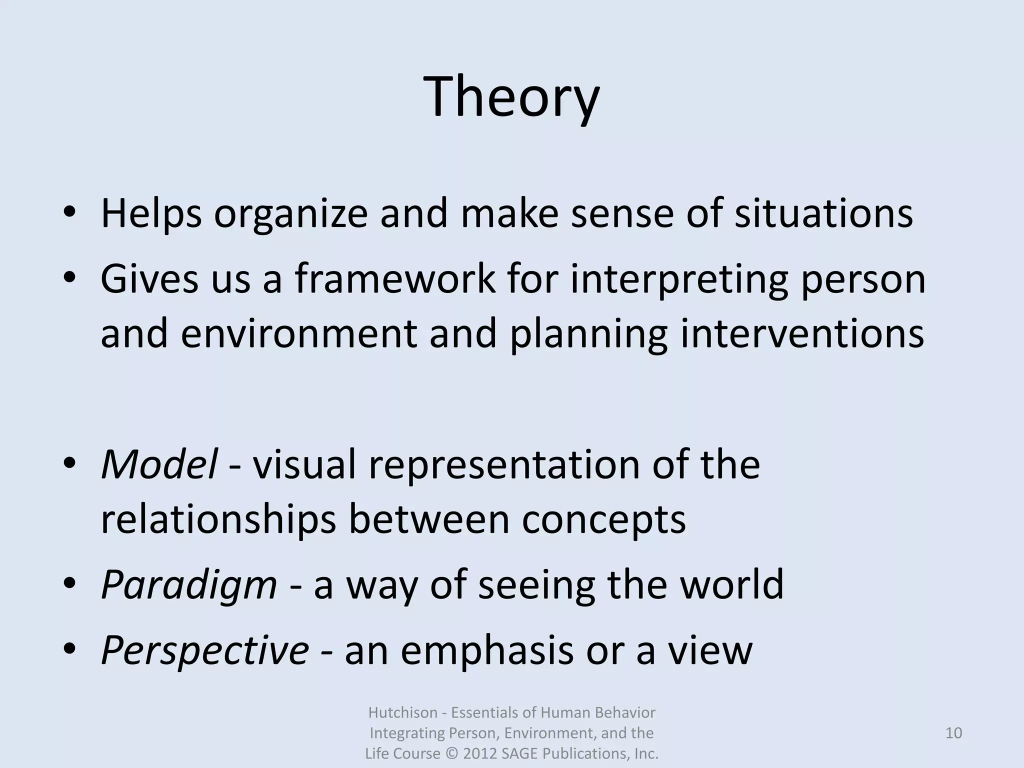Theory
• Helps organize and make sense of situations
• Gives us a framework for interpreting person
and environment and planning interventions
• Model - visual representation of the
relationships between concepts
• Paradigm - a way of seeing the world
• Perspective - an emphasis or a view
Hutchison - Essentials of Human Behavior
Integrating Person, Environment, and the
Life Course © 2012 SAGE Publications, Inc.
10
 
