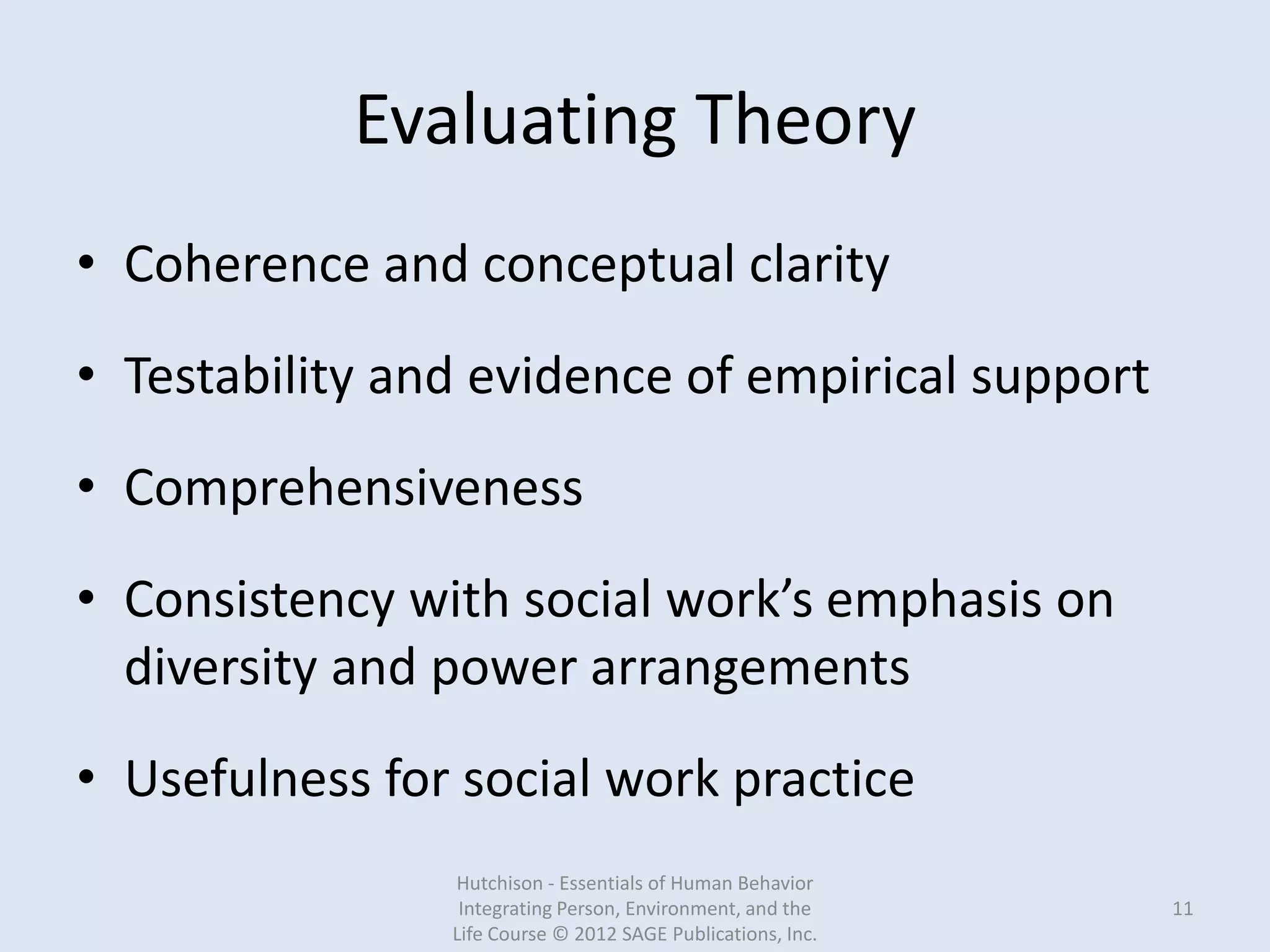 Evaluating Theory
• Coherence and conceptual clarity
• Testability and evidence of empirical support
• Comprehensiveness
• Consistency with social work’s emphasis on
diversity and power arrangements
• Usefulness for social work practice
Hutchison - Essentials of Human Behavior
Integrating Person, Environment, and the
Life Course © 2012 SAGE Publications, Inc.
11
 