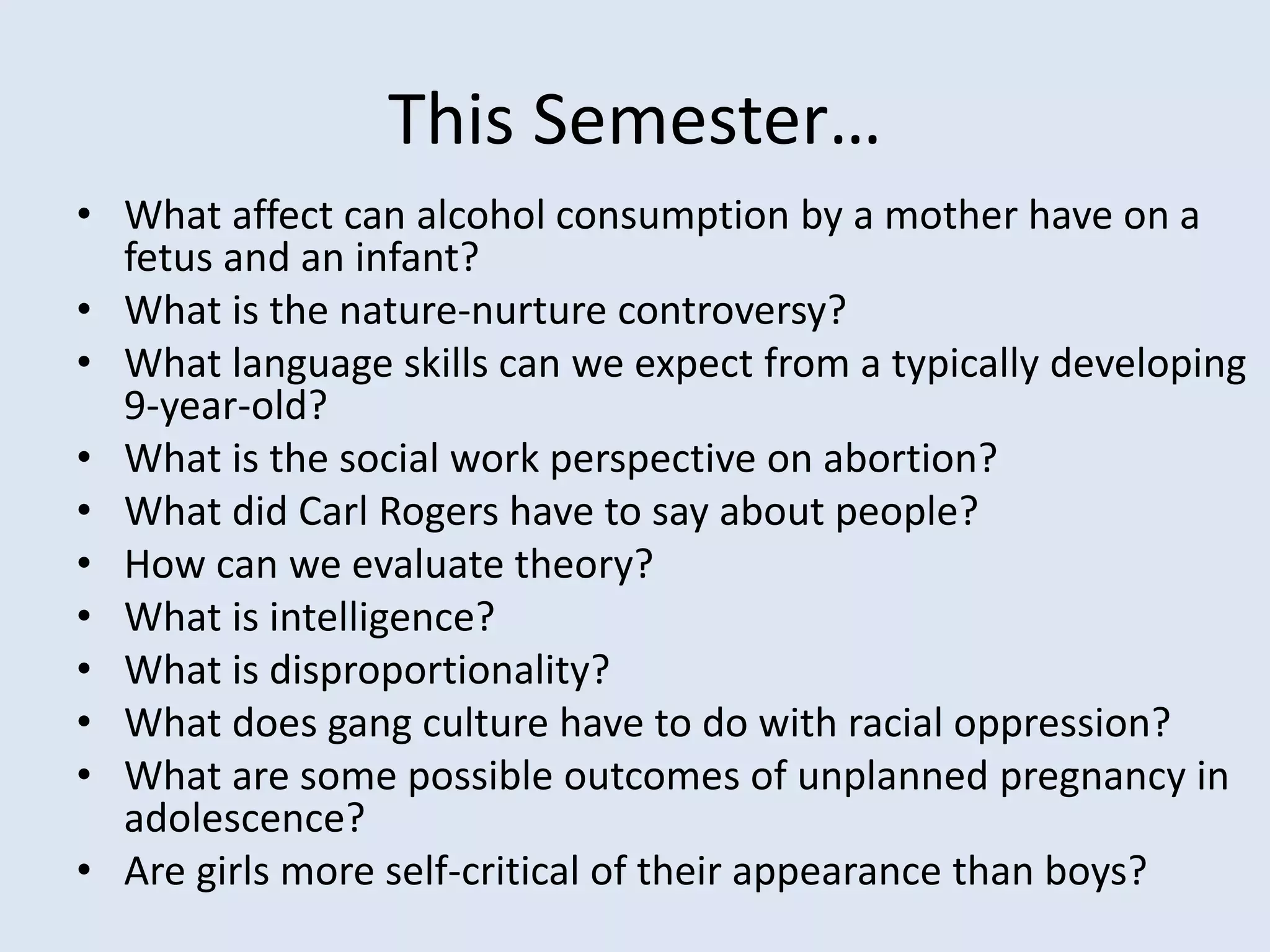 This Semester…
• What affect can alcohol consumption by a mother have on a
fetus and an infant?
• What is the nature-nurture controversy?
• What language skills can we expect from a typically developing
9-year-old?
• What is the social work perspective on abortion?
• What did Carl Rogers have to say about people?
• How can we evaluate theory?
• What is intelligence?
• What is disproportionality?
• What does gang culture have to do with racial oppression?
• What are some possible outcomes of unplanned pregnancy in
adolescence?
• Are girls more self-critical of their appearance than boys?
 