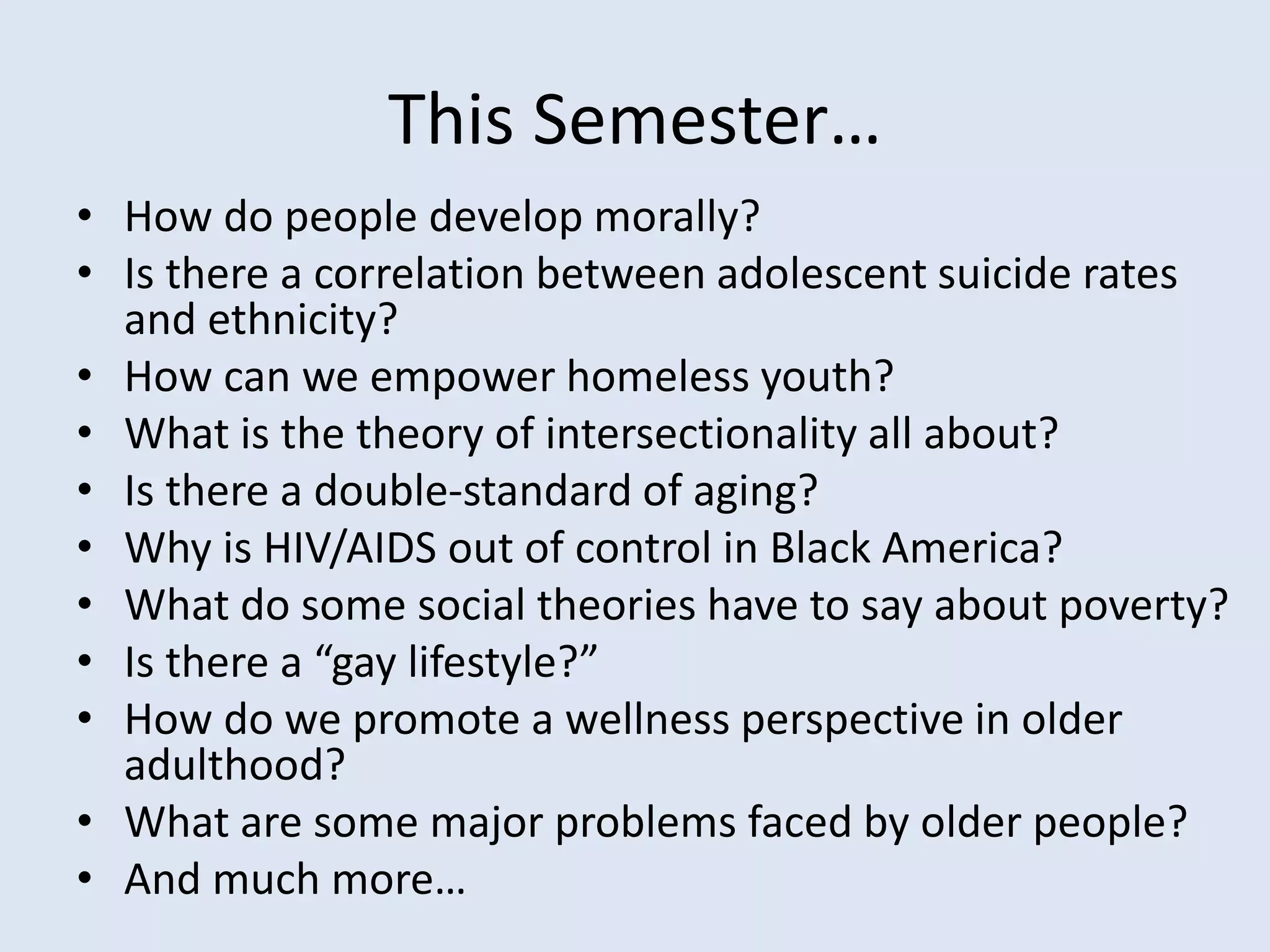 This Semester…
• How do people develop morally?
• Is there a correlation between adolescent suicide rates
and ethnicity?
• How can we empower homeless youth?
• What is the theory of intersectionality all about?
• Is there a double-standard of aging?
• Why is HIV/AIDS out of control in Black America?
• What do some social theories have to say about poverty?
• Is there a “gay lifestyle?”
• How do we promote a wellness perspective in older
adulthood?
• What are some major problems faced by older people?
• And much more…
 