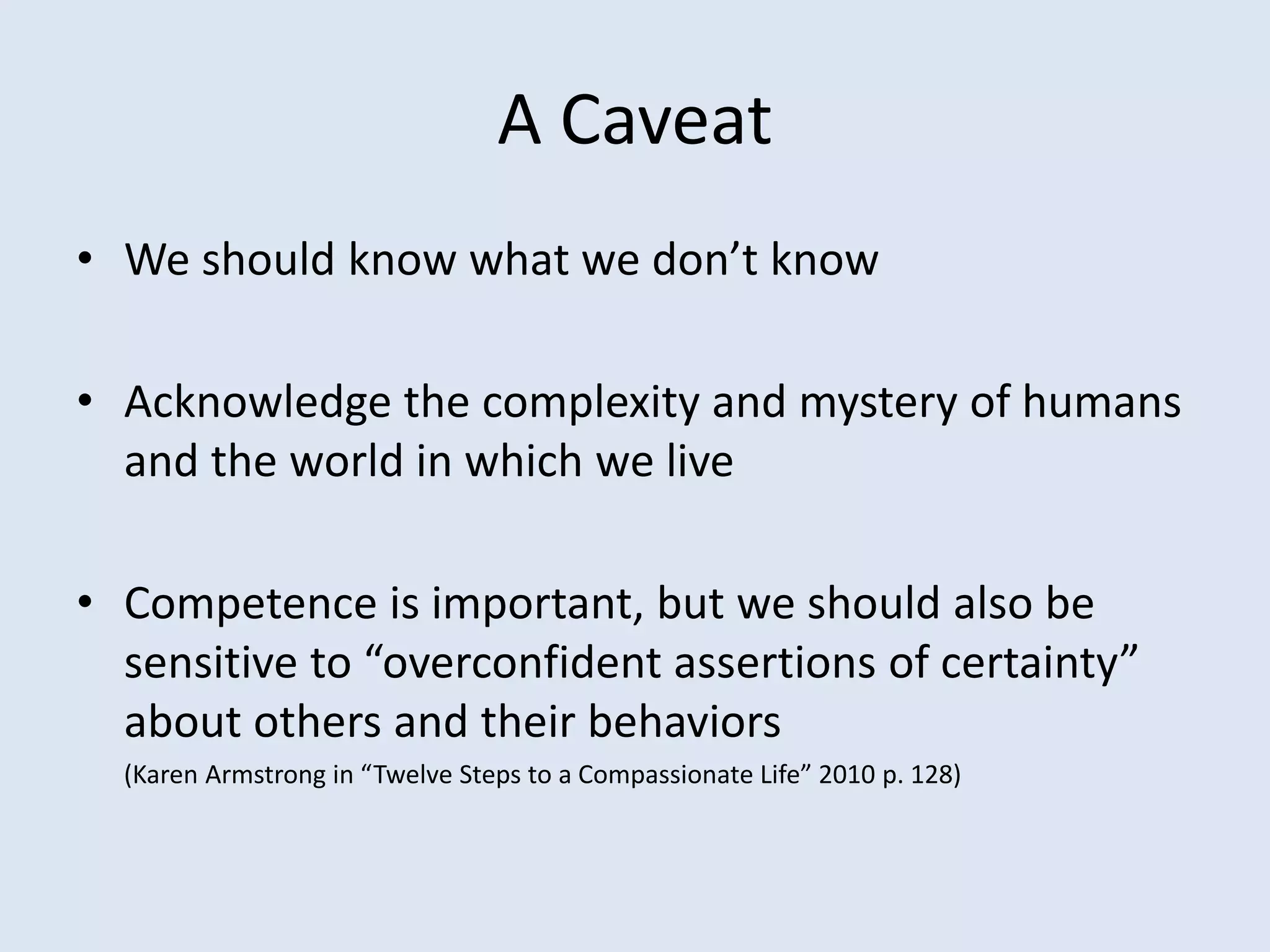 A Caveat
• We should know what we don’t know
• Acknowledge the complexity and mystery of humans
and the world in which we live
• Competence is important, but we should also be
sensitive to “overconfident assertions of certainty”
about others and their behaviors
(Karen Armstrong in “Twelve Steps to a Compassionate Life” 2010 p. 128)
 