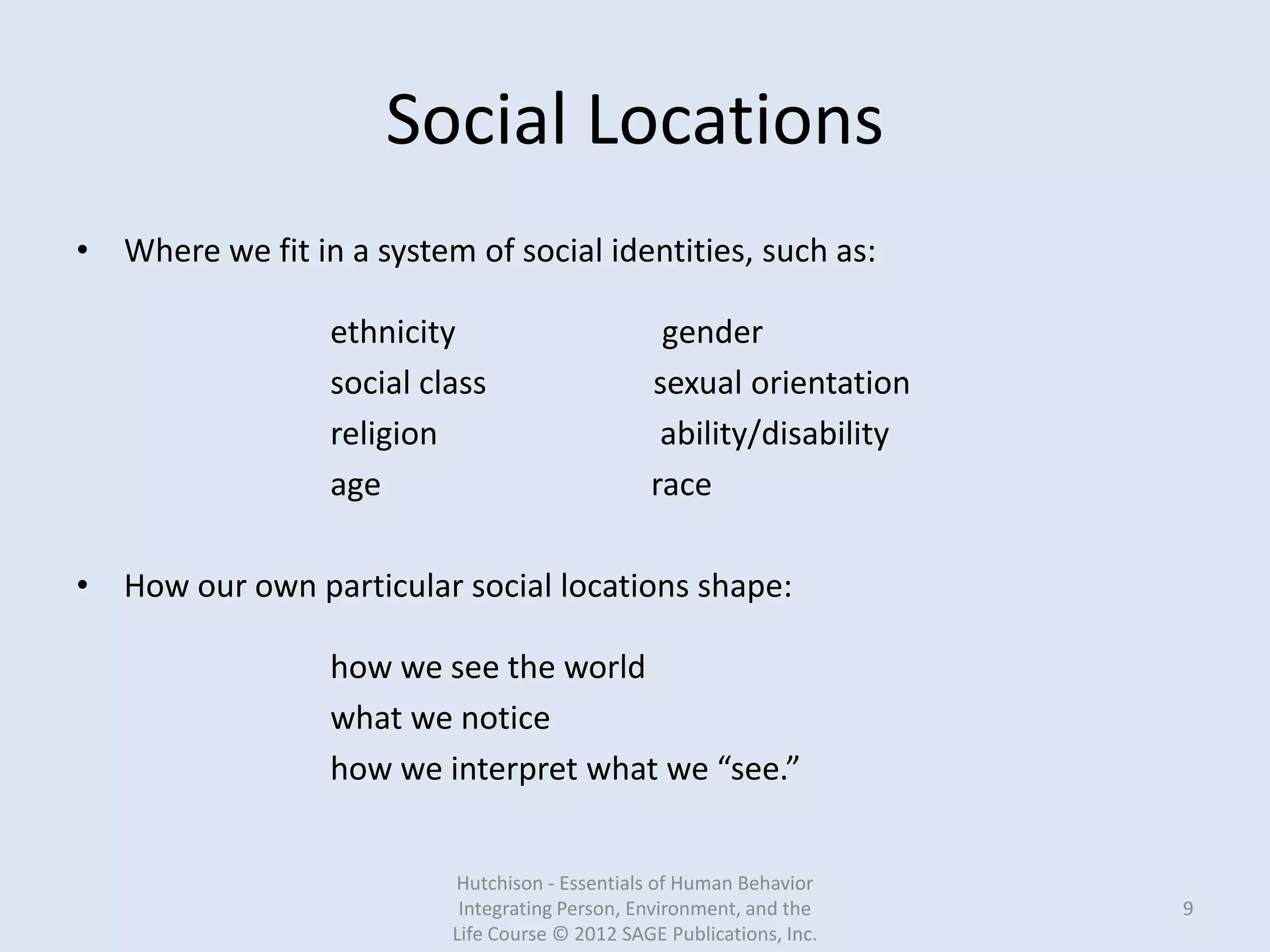 Social Locations
• Where we fit in a system of social identities, such as:
ethnicity gender
social class sexual orientation
religion ability/disability
age race
• How our own particular social locations shape:
how we see the world
what we notice
how we interpret what we “see.”
Hutchison - Essentials of Human Behavior
Integrating Person, Environment, and the
Life Course © 2012 SAGE Publications, Inc.
9
 