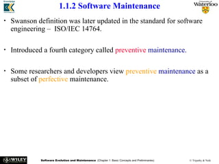Software Evolution and Maintenance (Chapter 1: Basic Concepts and Preliminaries) © Tripathy & Naik
1.1.2 Software Maintenance
• Swanson definition was later updated in the standard for software
engineering – ISO/IEC 14764.
• Introduced a fourth category called preventive maintenance.
• Some researchers and developers view preventive maintenance as a
subset of perfective maintenance.
 