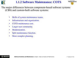 Software Evolution and Maintenance (Chapter 1: Basic Concepts and Preliminaries) © Tripathy & Naik
1.1.2 Software Maintenance: COTS
The major differences between component-based software systems
(CBS) and custom-built software systems:
• Skills of system maintenance teams.
• Infrastructure and organization.
• COTS maintenance cost.
• Larger user community.
• Modernization.
• Split maintenance function.
• More complex planning.
 