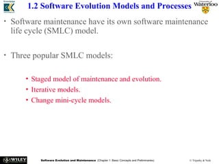Software Evolution and Maintenance (Chapter 1: Basic Concepts and Preliminaries) © Tripathy & Naik
1.2 Software Evolution Models and Processes
• Software maintenance have its own software maintenance
life cycle (SMLC) model.
• Three popular SMLC models:
• Staged model of maintenance and evolution.
• Iterative models.
• Change mini-cycle models.
 