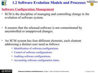 Software Evolution and Maintenance (Chapter 1: Basic Concepts and Preliminaries) © Tripathy & Naik
1.2 Software Evolution Models and Processes
Software Configuration Management
• SCM is the discipline of managing and controlling change in the
evolution of software system.
• It ensures that the released software is not contaminated by
uncontrolled or unapproved changes.
• An SCM system has four different elements, each element
addressing a distinct user need as follows:
• Identification of software configurations.
• Control of software configurations.
• Auditing software configurations.
• Accounting software configuration status.
 