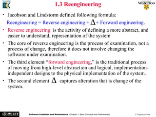 Software Evolution and Maintenance (Chapter 1: Basic Concepts and Preliminaries) © Tripathy & Naik
1.3 Reengineering
• Jacobson and Lindstorm defined following formula:
Reengineering = Reverse engineering + + Forward engineering.
• Reverse engineering is the activity of defining a more abstract, and
easier to understand, representation of the system
• The core of reverse engineering is the process of examination, not a
process of change, therefore it does not involve changing the
software under examination.
• The third element “forward engineering,” is the traditional process
of moving from high-level abstraction and logical, implementation-
independent designs to the physical implementation of the system.
• The second element captures alteration that is change of the
system.


 