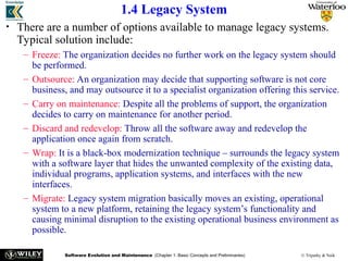 Software Evolution and Maintenance (Chapter 1: Basic Concepts and Preliminaries) © Tripathy & Naik
1.4 Legacy System
• There are a number of options available to manage legacy systems.
Typical solution include:
– Freeze: The organization decides no further work on the legacy system should
be performed.
– Outsource: An organization may decide that supporting software is not core
business, and may outsource it to a specialist organization offering this service.
– Carry on maintenance: Despite all the problems of support, the organization
decides to carry on maintenance for another period.
– Discard and redevelop: Throw all the software away and redevelop the
application once again from scratch.
– Wrap: It is a black-box modernization technique – surrounds the legacy system
with a software layer that hides the unwanted complexity of the existing data,
individual programs, application systems, and interfaces with the new
interfaces.
– Migrate: Legacy system migration basically moves an existing, operational
system to a new platform, retaining the legacy system’s functionality and
causing minimal disruption to the existing operational business environment as
possible.
 