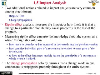 Software Evolution and Maintenance (Chapter 1: Basic Concepts and Preliminaries) © Tripathy & Naik
1.5 Impact Analysis
• Two additional notions related to impact analysis are very common
among practitioners:
– Ripple effect.
– Change propagation.
• Ripple effect analysis measures the impact, or how likely it is that a
change to a particular module may cause problems in the rest of the
program.
• Measuring ripple effect can provide knowledge about the system as a
whole through its evolution:
– how much its complexity has increased or decreased since the previous version,
– how complex individual parts of a system are in relation to other parts of the
system, and
– to look at the effect that a new module has on the complexity of a system as a
whole when it is added.
• The change propagation activity ensures that a change made in one
component is propagated properly throughout the entire system.
 