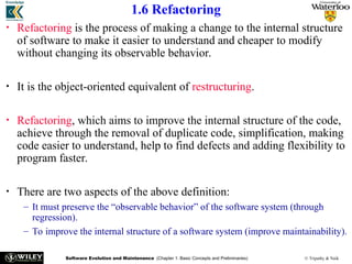 Software Evolution and Maintenance (Chapter 1: Basic Concepts and Preliminaries) © Tripathy & Naik
1.6 Refactoring
• Refactoring is the process of making a change to the internal structure
of software to make it easier to understand and cheaper to modify
without changing its observable behavior.
• It is the object-oriented equivalent of restructuring.
• Refactoring, which aims to improve the internal structure of the code,
achieve through the removal of duplicate code, simplification, making
code easier to understand, help to find defects and adding flexibility to
program faster.
• There are two aspects of the above definition:
– It must preserve the “observable behavior” of the software system (through
regression).
– To improve the internal structure of a software system (improve maintainability).
 