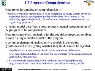 Software Evolution and Maintenance (Chapter 1: Basic Concepts and Preliminaries) © Tripathy & Naik
1.7 Program Comprehension
• Program understanding or comprehension is
“the task of building mental models of an underlying software system at various
abstraction levels, ranging from models of the code itself to ones of the
underlying application domain, for software maintenance, evolution and re-
engineering purposes.”
• A mental model describes a programmer’s mental representation of
the program to be comprehended.
• Program comprehension deals with the cognitive processes involved
in constructing a mental model of the program.
• A common element of such cognitive models is generating
hypotheses and investigating whether they hold or must be rejected.
– Hypotheses are a way to understand code in an incremental manner.
– After some understanding of the code, the programmer forms a hypothesis and
verifies it by reading code.
– By continuously formulating new hypotheses and verifying them, the
programmer understands more and more code and in increasing details.
 