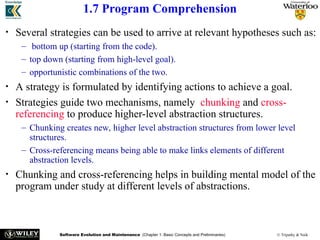 Software Evolution and Maintenance (Chapter 1: Basic Concepts and Preliminaries) © Tripathy & Naik
1.7 Program Comprehension
• Several strategies can be used to arrive at relevant hypotheses such as:
– bottom up (starting from the code).
– top down (starting from high-level goal).
– opportunistic combinations of the two.
• A strategy is formulated by identifying actions to achieve a goal.
• Strategies guide two mechanisms, namely chunking and cross-
referencing to produce higher-level abstraction structures.
– Chunking creates new, higher level abstraction structures from lower level
structures.
– Cross-referencing means being able to make links elements of different
abstraction levels.
• Chunking and cross-referencing helps in building mental model of the
program under study at different levels of abstractions.
 