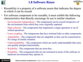 Software Evolution and Maintenance (Chapter 1: Basic Concepts and Preliminaries) © Tripathy & Naik
1.8 Software Reuse
• Reusability is a property of a software assets that indicates the degree
to which it can be reused.
• For software component to be reusable, it must exhibit the following
characteristics that directly encourage its use is similar situation:
– Environmental independence - The components can be reused irrespective of
the environment from which they were originally captured.
– High cohesion - The components that implement a single operation or set of
related operations.
– Loose coupling - The components that have minimal links to other components.
– Adaptability - The components that are adaptable so they can be customized to
fit a range of similar situation.
– Understandability - The components which are easily understandable that users
can quickly interpret functionality.
– Reliability - The components that are error-free.
– Portability - The components that are not restricted in terms of the software or
hardware environment they operate in.
 