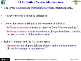 Software Evolution and Maintenance (Chapter 1: Basic Concepts and Preliminaries) © Tripathy & Naik
1.1 Evolution Versus Maintenance
• The terms evolution and maintenance are used interchangeably.
• However there is a semantic difference.
• Lowell Jay Arthur distinguish the two terms as follows:
“Software maintenance means to preserve from failure or decline.”
“Software evolution means a continuous change from lesser, simpler,
or worse state to a higher or better state.”
• Keith H. Bennett and Lie Xu use the term:
“maintenance for all post-delivery support and evolution to those
driven by changes in requirements.”
 