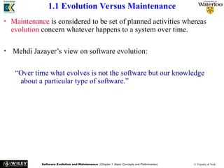 Software Evolution and Maintenance (Chapter 1: Basic Concepts and Preliminaries) © Tripathy & Naik
1.1 Evolution Versus Maintenance
• Maintenance is considered to be set of planned activities whereas
evolution concern whatever happens to a system over time.
• Mehdi Jazayer’s view on software evolution:
“Over time what evolves is not the software but our knowledge
about a particular type of software.”
 