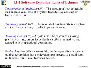 Software Evolution and Maintenance (Chapter 1: Basic Concepts and Preliminaries) © Tripathy & Naik
1.1.1 Software Evolution: Laws of Lehman
• Conservation of familiarity (5th
) – The amount of new content in
each successive release of a system tends to stay constant or
decrease over time.
• Continuing growth (6th
) – The amount of functionality in a system
will increase over time, in order to please its users.
• Declining quality (7th
) – A system will be perceived as losing
quality over time, unless its design is carefully maintained and
adapted to new operational constraints.
• Feedback system (8th
) – Successfully evolving a software system
requires recognition that the development process is a multi-loop,
multi-agent, multi-level feedback system.
 