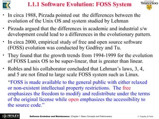 Software Evolution and Maintenance (Chapter 1: Basic Concepts and Preliminaries) © Tripathy & Naik
1.1.1 Software Evolution: FOSS System
• In circa 1988, Pirzada pointed out the differences between the
evolution of the Unix OS and system studied by Lehman
• Pirzada argued that the differences in academic and industrial s/w
development could lead to a differences in the evolutionary pattern.
• In circa 2000, empirical study of free and open source software
(FOSS) evolution was conducted by Godfrey and Tu.
• They found that the growth trends from 1994-1999 for the evolution
of FOSS Lunix OS to be super-linear, that is greater than linear.
• Robles and his collaborator concluded that Lehman’s laws, 3, 4,
and 5 are not fitted to large scale FOSS system such as Linux.
“FOSS is made available to the general public with either relaxed
or non-existent intellectual property restrictions. The free
emphasizes the freedom to modify and redistribute under the terms
of the original license while open emphasizes the accessibility to
the source code.”
 
