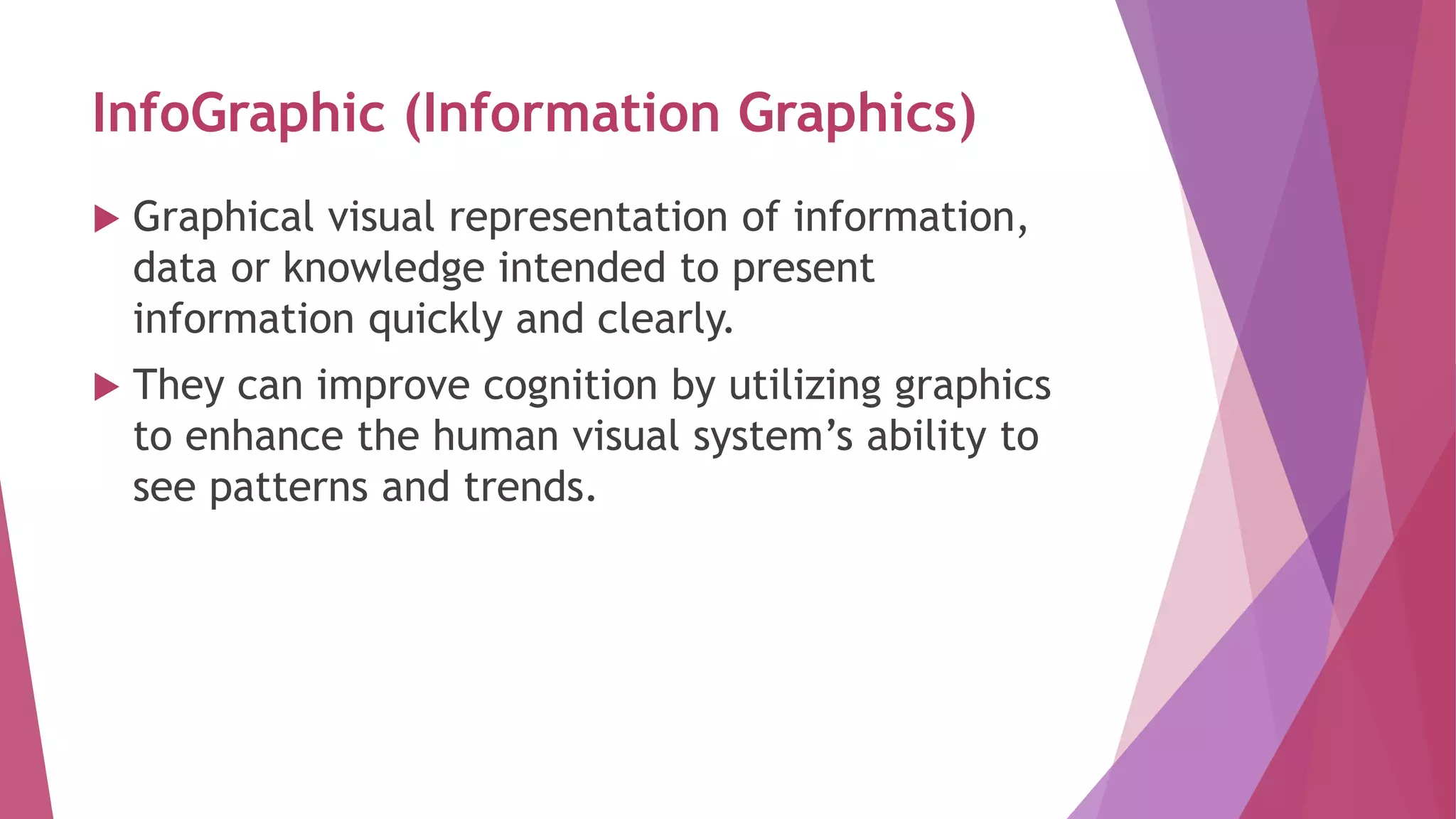InfoGraphic (Information Graphics)
 Graphical visual representation of information,
data or knowledge intended to present
information quickly and clearly.
 They can improve cognition by utilizing graphics
to enhance the human visual system’s ability to
see patterns and trends.
 