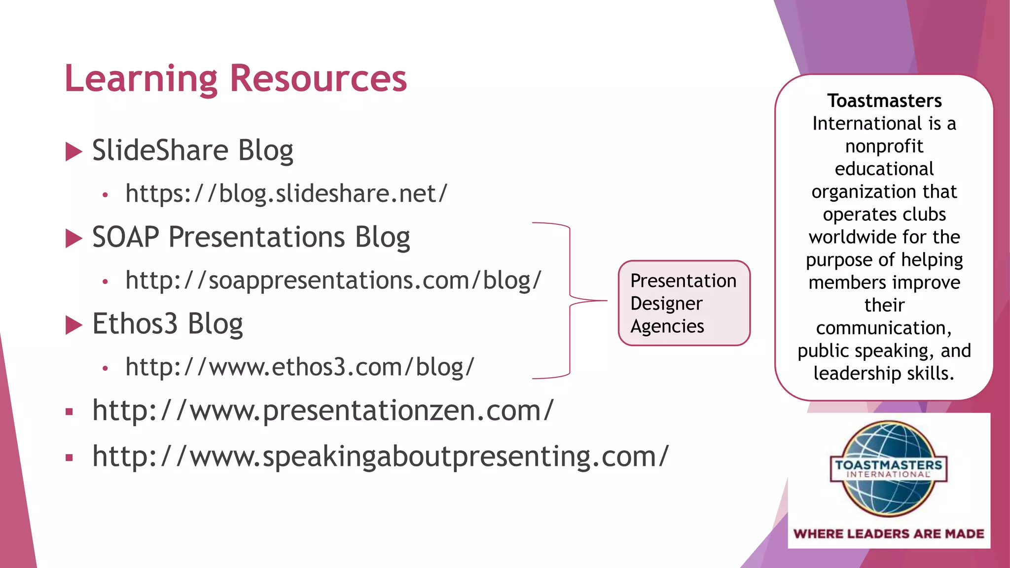 Learning Resources
 SlideShare Blog
• https://blog.slideshare.net/
 SOAP Presentations Blog
• http://soappresentations.com/blog/
 Ethos3 Blog
• http://www.ethos3.com/blog/
 http://www.presentationzen.com/
 http://www.speakingaboutpresenting.com/
Toastmasters
International is a
nonprofit
educational
organization that
operates clubs
worldwide for the
purpose of helping
members improve
their
communication,
public speaking, and
leadership skills.
Presentation
Designer
Agencies
 
