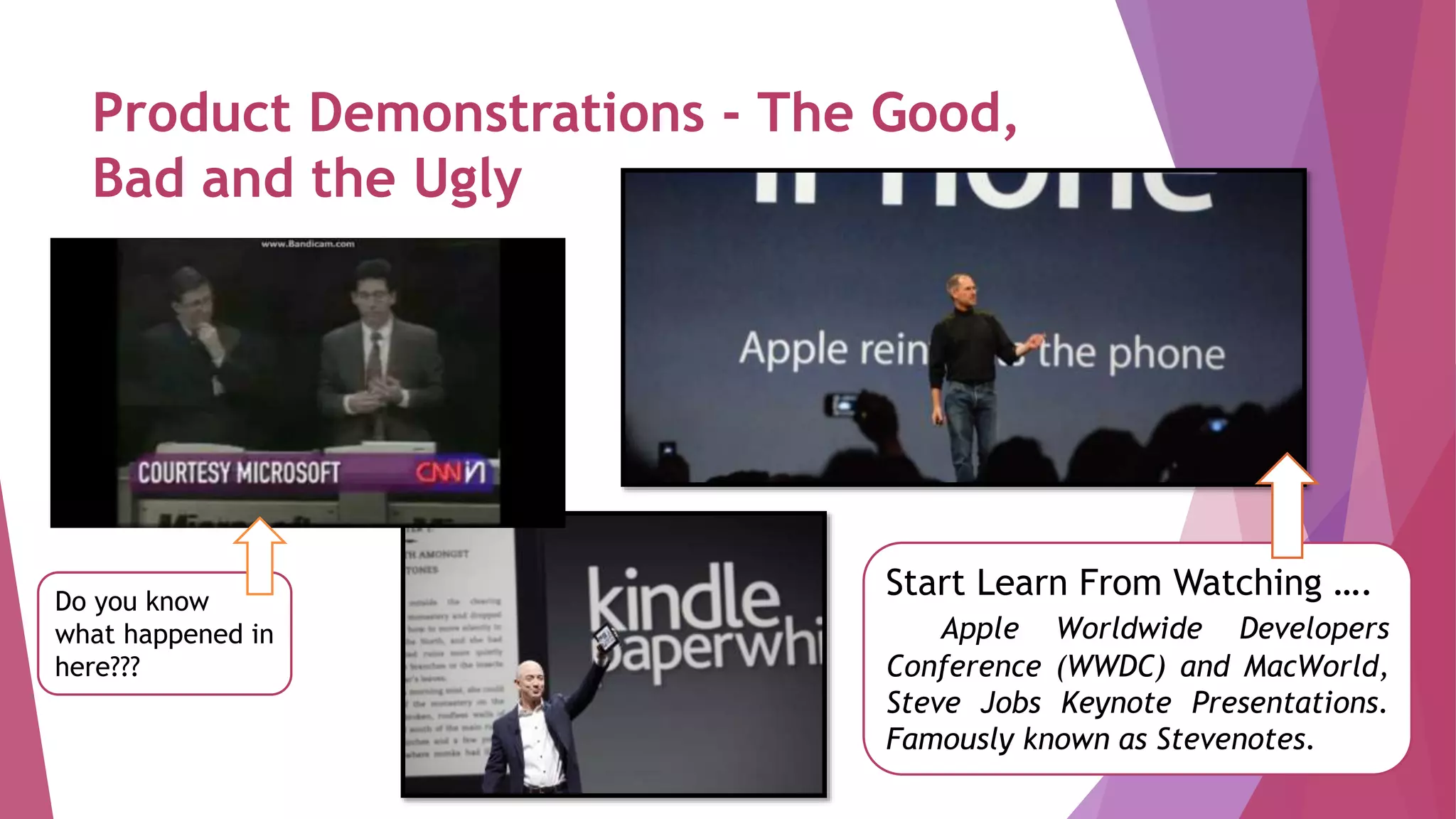 Product Demonstrations - The Good,
Bad and the Ugly
Start Learn From Watching ….
Apple Worldwide Developers
Conference (WWDC) and MacWorld,
Steve Jobs Keynote Presentations.
Famously known as Stevenotes.
Do you know
what happened in
here???
 