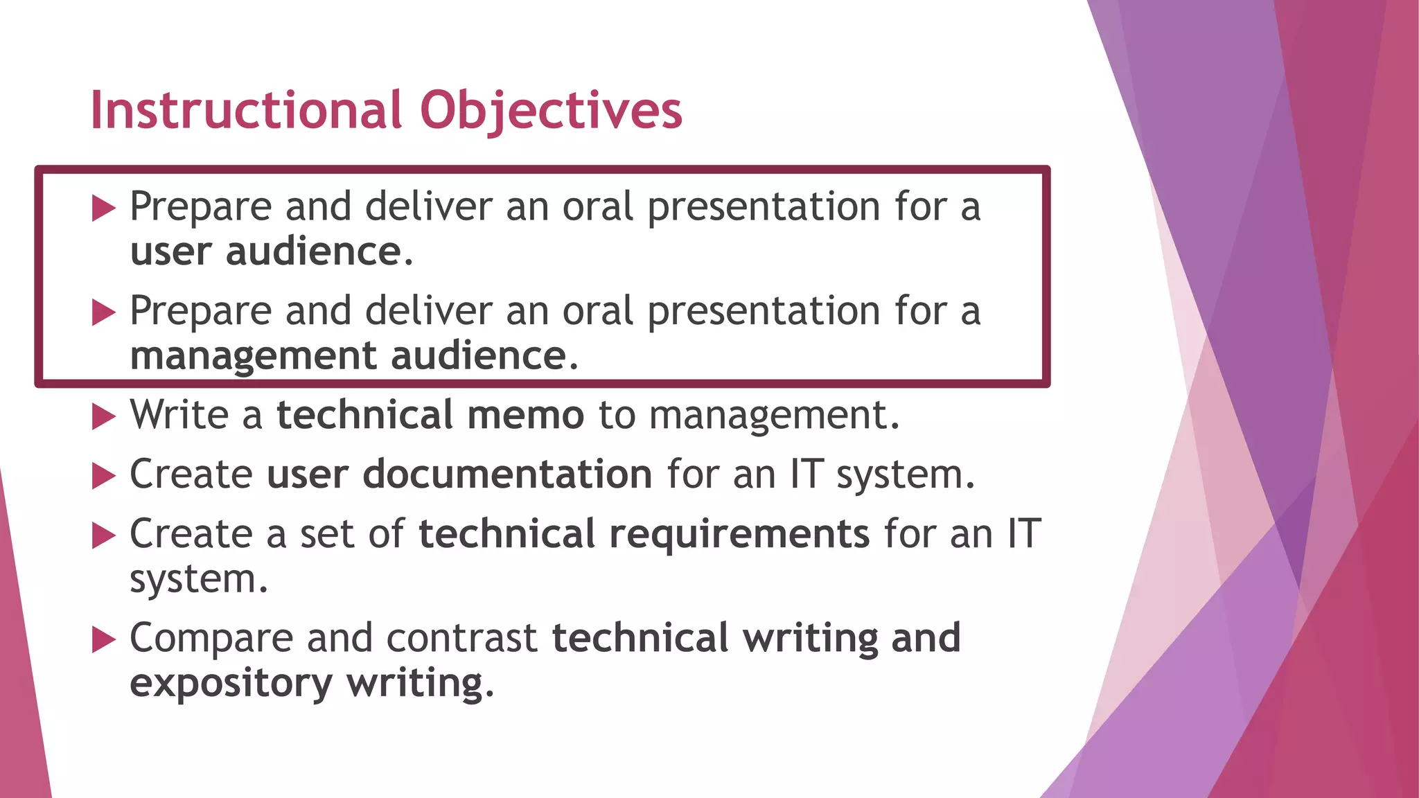 Instructional Objectives
 Prepare and deliver an oral presentation for a
user audience.
 Prepare and deliver an oral presentation for a
management audience.
 Write a technical memo to management.
 Create user documentation for an IT system.
 Create a set of technical requirements for an IT
system.
 Compare and contrast technical writing and
expository writing.
 
