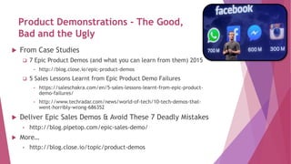 Product Demonstrations - The Good,
Bad and the Ugly
 From Case Studies
 7 Epic Product Demos (and what you can learn from them) 2015
• http://blog.close.io/epic-product-demos
 5 Sales Lessons Learnt from Epic Product Demo Failures
• https://saleschakra.com/en/5-sales-lessons-learnt-from-epic-product-
demo-failures/
• http://www.techradar.com/news/world-of-tech/10-tech-demos-that-
went-horribly-wrong-686352
 Deliver Epic Sales Demos & Avoid These 7 Deadly Mistakes
• http://blog.pipetop.com/epic-sales-demo/
 More…
• http://blog.close.io/topic/product-demos
 