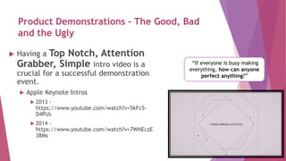 Product Demonstrations - The Good, Bad
and the Ugly
 Having a Top Notch, Attention
Grabber, Simple intro video is a
crucial for a successful demonstration
event.
 Apple Keynote Intros
 2013 -
https://www.youtube.com/watch?v=5kFc5-
D4PUs
 2014 -
https://www.youtube.com/watch?v=7WNEczE
38Ms
“If everyone is busy making
everything, how can anyone
perfect anything?”
 