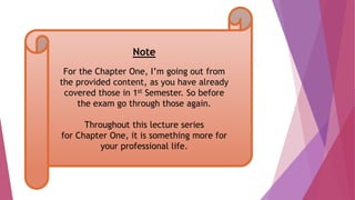 Note
For the Chapter One, I’m going out from
the provided content, as you have already
covered those in 1st Semester. So before
the exam go through those again.
Throughout this lecture series
for Chapter One, it is something more for
your professional life.
 