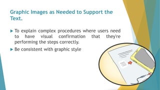 Graphic Images as Needed to Support the
Text.
 To explain complex procedures where users need
to have visual confirmation that they're
performing the steps correctly.
 Be consistent with graphic style
 