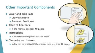 Other Important Components
 Cover and Title Page
 Copyright Notice
 Terms and Conditions
 Table of Contents
 if the manual exceeds 10 pages
 Instructions
 numbered and begin with action verbs
 Glossaries and Indexes
 index can be omitted if the manual runs less than 20 pages
 