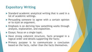 Expository Writing
 Standard academic analytical writing that is used in a
lot of academic settings.
 Persuading someone to agree with a certain opinion
or to style an argument.
 Emphasis is on deriving how something works through
analysis, explanation, and exposition.
 Essays; focus on a single topic.
 Have strong coherent structure, facts arranged in a
logical order and details supporting the facts;
 Primary purpose is to communicate a conclusion
based on the facts, rather than the facts themselves.
 